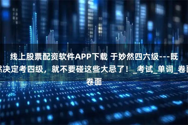 线上股票配资软件APP下载 于妙然四六级---既然决定考四级，就不要碰这些大忌了！_考试_单词_卷面