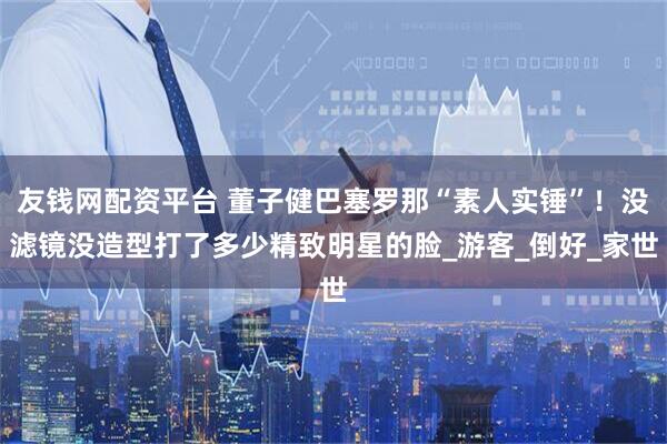 友钱网配资平台 董子健巴塞罗那“素人实锤”！没滤镜没造型打了多少精致明星的脸_游客_倒好_家世