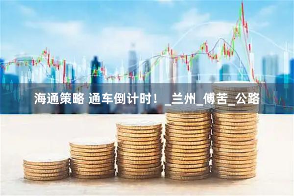 海通策略 通车倒计时！_兰州_傅苦_公路