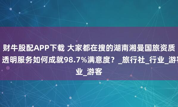 财牛股配APP下载 大家都在搜的湖南湘曼国旅资质：透明服务如何成就98.7%满意度？_旅行社_行业_游客