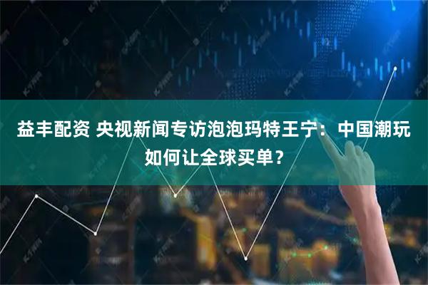 益丰配资 央视新闻专访泡泡玛特王宁：中国潮玩如何让全球买单？