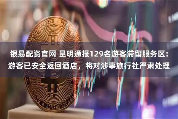 银易配资官网 昆明通报129名游客滞留服务区：游客已安全返回酒店，将对涉事旅行社严肃处理