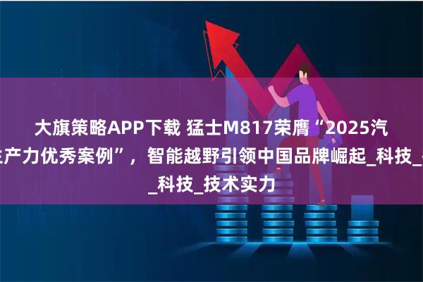大旗策略APP下载 猛士M817荣膺“2025汽车新质生产力优秀案例”，智能越野引领中国品牌崛起_科技_技术实力