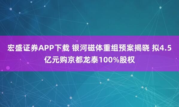 宏盛证券APP下载 银河磁体重组预案揭晓 拟4.5亿元购京都龙泰100%股权