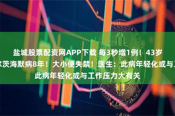 盐城股票配资网APP下载 每3秒增1例！43岁二胎妈妈患阿尔茨海默病8年！大小便失禁！医生：此病年轻化或与工作压力大有关