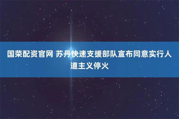 国荣配资官网 苏丹快速支援部队宣布同意实行人道主义停火