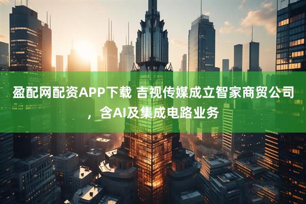 盈配网配资APP下载 吉视传媒成立智家商贸公司，含AI及集成电路业务