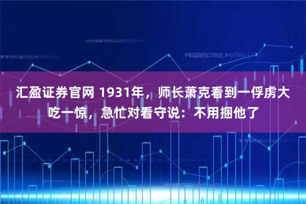 汇盈证券官网 1931年，师长萧克看到一俘虏大吃一惊，急忙对看守说：不用捆他了