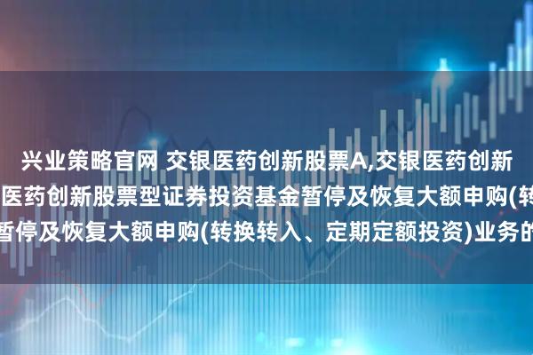 兴业策略官网 交银医药创新股票A,交银医药创新股票C: 关于交银施罗德医药创新股票型证券投资基金暂停及恢复大额申购(转换转入、定期定额投资)业务的公告
