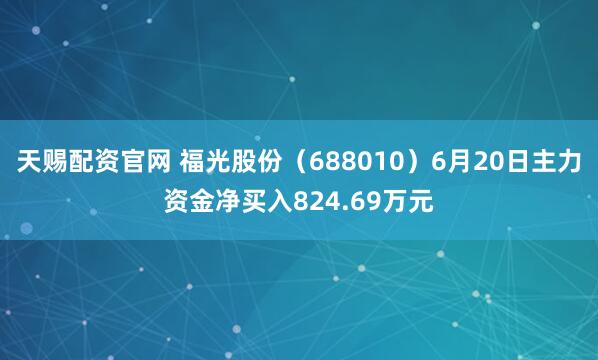 天赐配资官网 福光股份（688010）6月20日主力资金净买入824.69万元