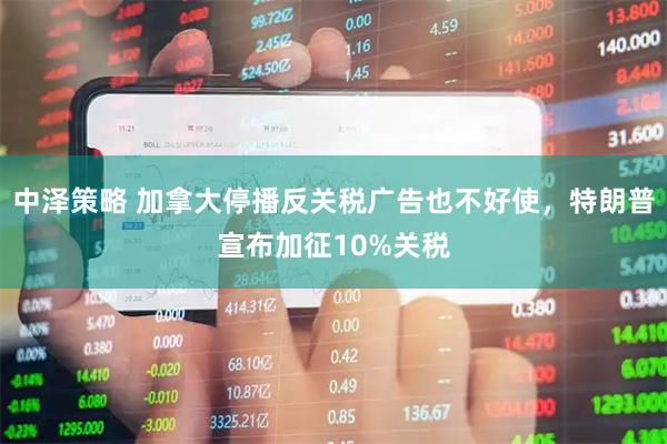 中泽策略 加拿大停播反关税广告也不好使，特朗普宣布加征10%关税