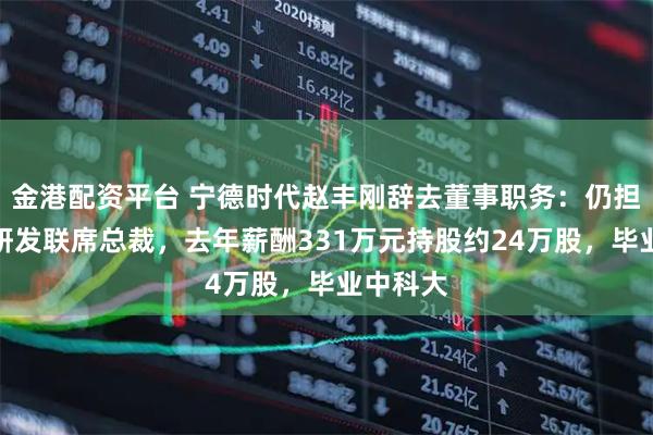 金港配资平台 宁德时代赵丰刚辞去董事职务：仍担任董事研发联席总裁，去年薪酬331万元持股约24万股，毕业中科大