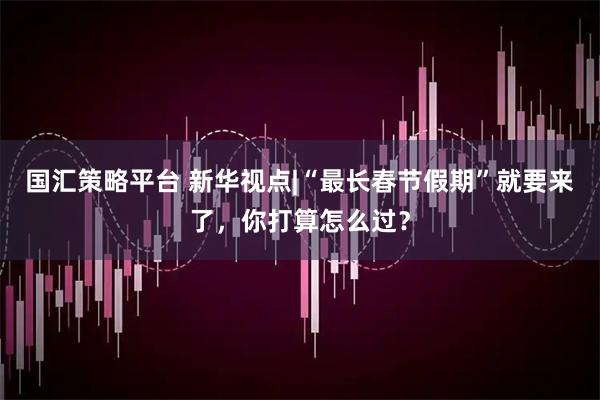 国汇策略平台 新华视点|“最长春节假期”就要来了，你打算怎么过？