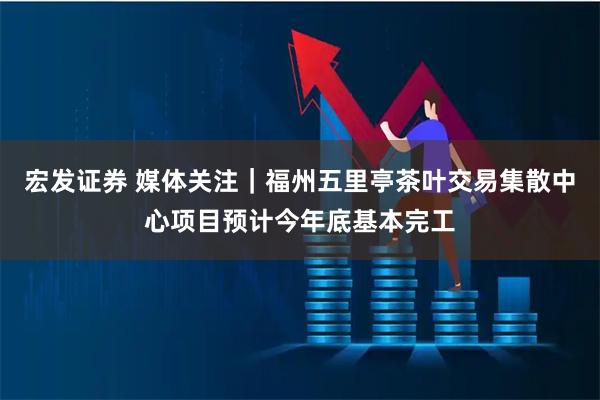 宏发证券 媒体关注｜福州五里亭茶叶交易集散中心项目预计今年底基本完工