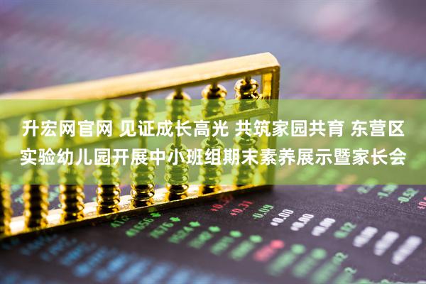升宏网官网 见证成长高光 共筑家园共育 东营区实验幼儿园开展中小班组期末素养展示暨家长会